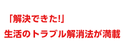 解決できた！生活のトラブル解消法が満載！